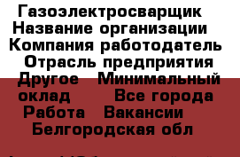 Газоэлектросварщик › Название организации ­ Компания-работодатель › Отрасль предприятия ­ Другое › Минимальный оклад ­ 1 - Все города Работа » Вакансии   . Белгородская обл.